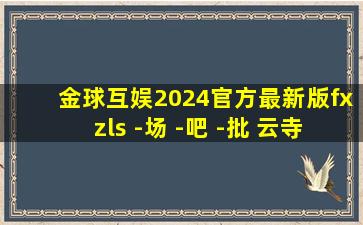 金球互娱2024官方最新版fxzls -场 -吧 -批 云寺